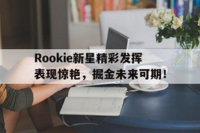 中欧体育官网-关于Rookie新星精彩发挥表现惊艳，掘金未来可期！的信息